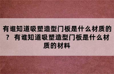 有谁知道吸塑造型门板是什么材质的？ 有谁知道吸塑造型门板是什么材质的材料